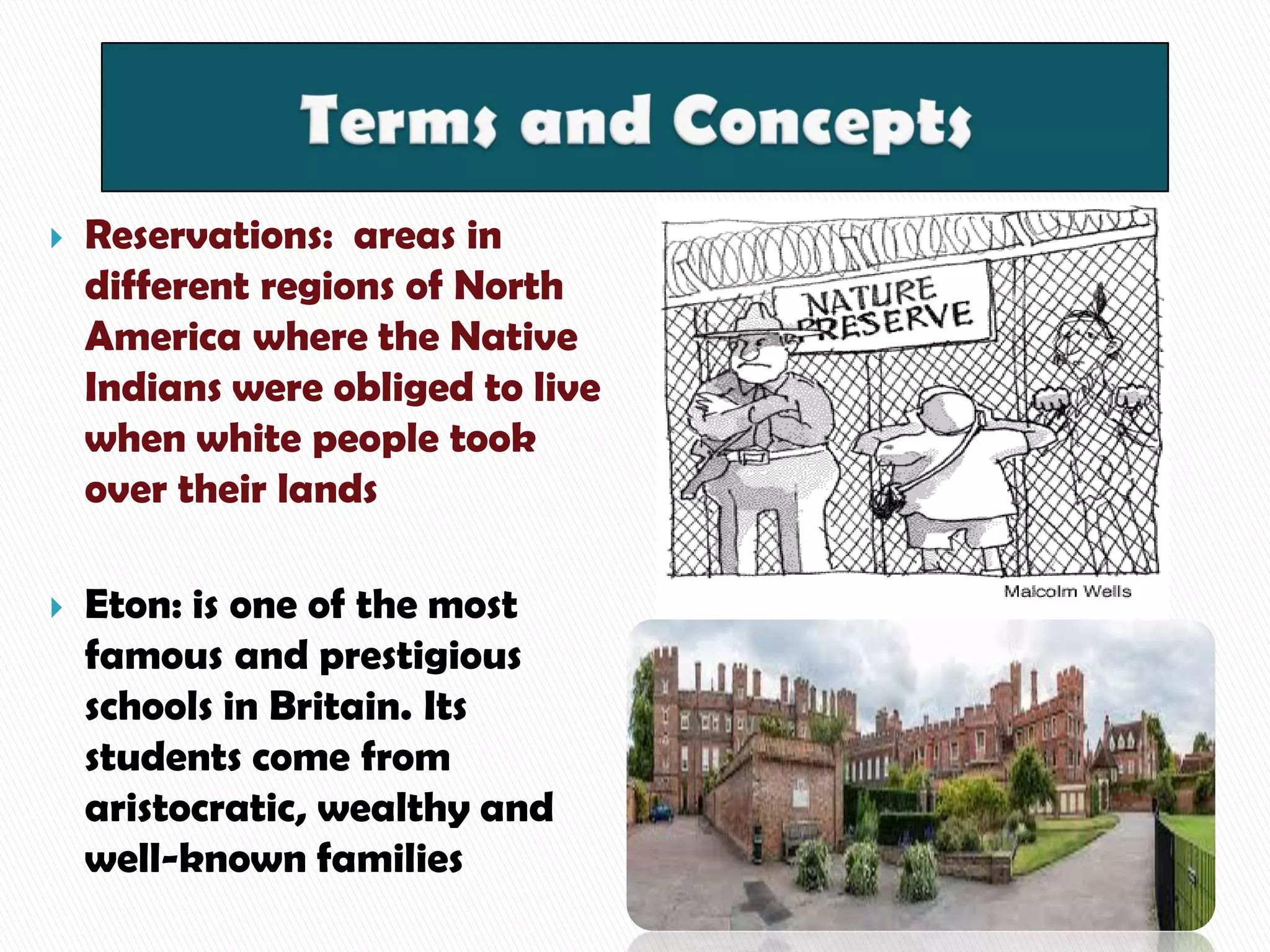  Reservations: areas in
different regions of North
America where the Native
Indians were obliged to live
when white people took
over their lands
 Eton: is one of the most
famous and prestigious
schools in Britain. Its
students come from
aristocratic, wealthy and
well-known families
 