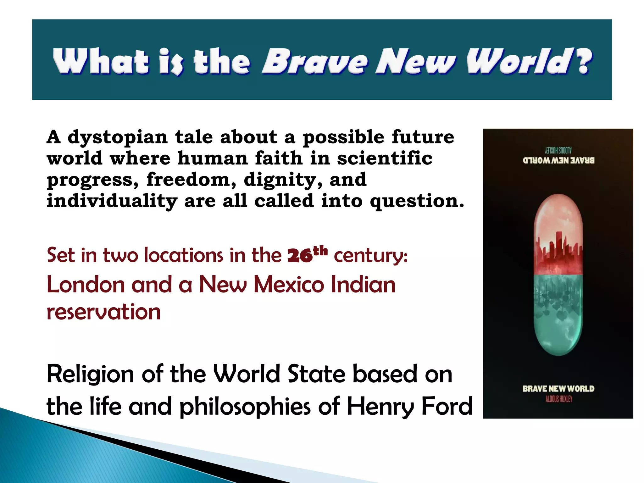 A dystopian tale about a possible future
world where human faith in scientific
progress, freedom, dignity, and
individuality are all called into question.
Set in two locations in the 26th century:
London and a New Mexico Indian
reservation
Religion of the World State based on
the life and philosophies of Henry Ford
 