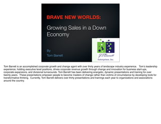 BRAVE NEW WORLDS:

                                       Growing Sales in a Down
                                       Economy

                                       By
                                       Tom Barrett


Tom Barrett is an accomplished corporate growth and change agent with over thirty years of landscape industry experience. Tomʼs leadership
experience, holding executive level positions, drives corporate revenue growth through change and innovation for business start-ups,
corporate expansions, and divisional turnarounds. Tom Barrett has been delivering energetic, dynamic presentations and training for over
twenty years. These presentations empower people to become masters of change rather than victims of circumstance by developing tools for
transformative thinking. Currently, Tom Barrett delivers over thirty presentations and trainings each year to organizations and associations
around the country.
 