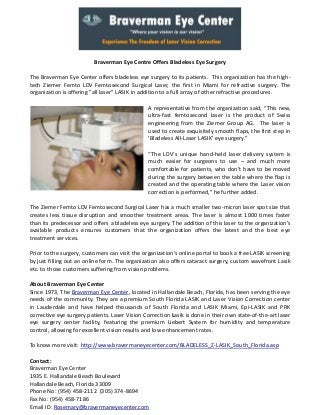 Braverman Eye Centre Offers Bladeless Eye Surgery
The Braverman Eye Center offers bladeless eye surgery to its patients. This organization has the hightech Ziemer Femto LDV Femtosecond Surgical Laser, the first in Miami for refractive surgery. The
organization is offering "all laser" LASIK in addition to a full array of other refractive procedures.
A representative from the organization said, “This new,
ultra-fast femtosecond laser is the product of Swiss
engineering from the Ziemer Group AG. The laser is
used to create exquisitely smooth flaps, the first step in
'Bladeless All-Laser LASIK' eye surgery.”
“The LDV’s unique hand-held laser delivery system is
much easier for surgeons to use – and much more
comfortable for patients, who don’t have to be moved
during the surgery between the table where the flap is
created and the operating table where the Laser vision
correction is performed,” he further added.
The Ziemer Femto LDV Femtosecond Surgical Laser has a much smaller two-micron laser spot size that
creates less tissue disruption and smoother treatment areas. The laser is almost 1000 times faster
than its predecessor and offers a bladeless eye surgery. The addition of this laser to the organization's
available products ensures customers that the organization offers the latest and the best eye
treatment services.
Prior to the surgery, customers can visit the organization’s online portal to book a free LASIK screening
by just filling out an online form. The organization also offers cataract surgery, custom wavefront Lasik
etc. to those customers suffering from vision problems.
About Braverman Eye Center
Since 1973, The Braverman Eye Center, located in Hallandale Beach, Florida, has been serving the eye
needs of the community. They are a premium South Florida LASIK and Laser Vision Correction center
in Lauderdale and have helped thousands of South Florida and LASIK Miami, Epi-LASIK and PRK
corrective eye surgery patients. Laser Vision Correction Lasik is done in their own state-of-the-art laser
eye surgery center facility, featuring the premium Liebert System for humidity and temperature
control, allowing for excellent vision results and low enhancement rates.
To know more visit: http://www.bravermaneyecenter.com/BLADELESS_Z-LASIK_South_Florida.asp
Contact:
Braverman Eye Center
1935 E. Hallandale Beach Boulevard
Hallandale Beach, Florida 33009
Phone No: (954) 458-2112 (305) 374-8694
Fax No: (954) 458-7186
Email ID: Rosemary@bravermaneyecenter.com

 