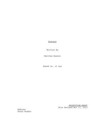 Bravery

Written By
Matthew Beeson

Based on, if any

PRODUCTION DRAFT
Blue Revised Nov 17, 2013
Address
Phone Number

 