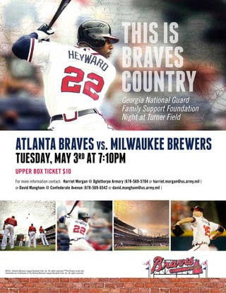 THIS IS
                                                                                                  BRAVES
                                                                                                  COUNTRY
                                                                                                  Georgia National Guard
                                                                                                  Family Support Foundation
                                                                                                  Night at Turner Field


            AtlAntA BrAves vs. MIlWAUKee BreWers
            tUesdAy, MAy 3rd At 7:10pM
            UPPER BOX TICKET $10
            For more information contact: Harriet Morgan @ Oglethorpe Armory (678-569-5704 or harriet.morgan@us.army.mil )
            or David Mangham @ Confederate Avenue (678-569-6542 or david.mangham@us.army.mil )




©2011, Atlanta National League Baseball Club, Inc. All rights reserved.™The Braves script and
tomahawk are trademarks of the Atlanta National League Baseball Club, Inc. All rights reserved.
 