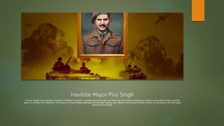 Havildar Major Piru Singh
In time, Singh successfully occupied a Pakistani medium machine-gun post. But, by that time, the entire company lay dead or wounded. Singh was left
alone to achieve the objective. He moved out and lobbed grenades at the next enemy post. Before moving to another trench, he received a mortal bullet
wound to the head.
 