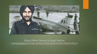 Flying Officer Nirmal Jit Singh Sekhon
He was posthumously awarded the Param Vir Chakra, in recognition of his lone defence of Srinagar Air Base against a Pakistan Air Force (PAF) air raid
during the Indo-Pakistani War of 1971. Flying Officer Sekhon's remains as well as the exact location of the crash site of his aircraft are still unknown.
 