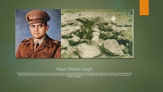 Major Shaitan Singh
During the battle, Singh continuously moved from post to post reorganizing the defences and boosting the morale of his men. As he moved between the
posts without any cover, he was seriously wounded, and later succumbed to his injuries. For his actions on 18 November 1962, Singh was awarded the
Param Vir Chakra.
 