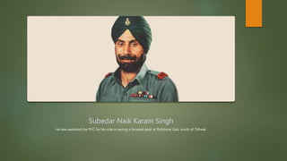 Subedar Naik Karam Singh
He was awarded the PVC for his role in saving a forward post at Richhmar Gali, south of Tithwal.
 