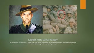 Captain Manj Kumar Pandey
An officer of the first battalion, 11 Gorkha Rifles (1/11 GR), he sacrificed his life for the nation in battle on bunker hill edge of the
Khalubar Hills in village Garkon Aryan Valley of Kargil
 