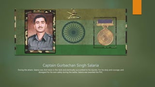 Captain Gurbachan Singh Salaria
During the attack, Salaria was shot twice in the neck and eventually succumbed to his injuries. For his duty and courage, and
disregard for his own safety during the battle, Salaria was awarded the PVC.
 