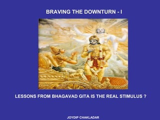 LESSONS FROM BHAGAVAD GITA IS THE REAL STIMULUS ? JOYDIP CHAKLADAR   BRAVING THE DOWNTURN - I  