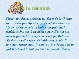 Olivier, une brute, persécute les élèves de CM1 mais eux n’ osent pas riposter car ils ont bien trop peur. Un jour, Olivier vole un timbre très précieux à Andrès et Tristan .C’en est trop pour Tristan qui cherche par tout les moyens à se venger. Aidé par Karine, sa petite sœur  et Andrès son copain, il a une idée : rentrer dans la bande à Jujube car c’est un judoka et c’est le seul qui n’a pas peur d’ Olivier.  