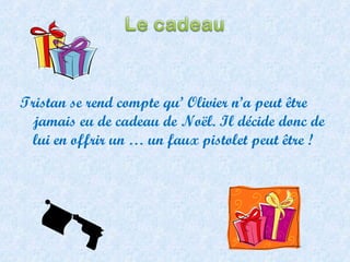 Tristan se rend compte qu’ Olivier n’a peut être jamais eu de cadeau de Noël. Il décide donc de lui en offrir un … un faux pistolet peut être ! 