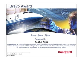 Bravo Award Silver
                                                 Presented To:
                                                 Yan Lin Aung
 In Recognition Of: Thank you for your exceptional efforts in developing complex new features for the EPIC 7.1 platforms
  that include Search and Rescue, Mark on Target, Cruise Altitude and Speeds. These features bring tremendous value to
                  our customers and our company and will enhance the market penetration of our product.




Presented By: Daniel A Nucuta
On: 12-14-2007
 