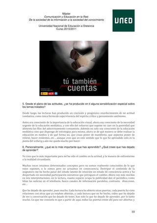Máster
                  Comunicación y Educación en la Red.
     De la sociedad de la información a la sociedad del conocimiento

              Universidad Nacional de Educación a Distancia
                            Curso 2010/2011




5. Desde el plano de las actitudes, ¿se ha producido en ti alguna sensibilización especial sobre
los temas tratados?

Desde luego, las lecturas han producido un creciente y progresivo enardecimiento de mi actitud
combativa, como única forma de supervivencia del espíritu crítico y pensamiento autónomo.

Antes era consciente de la importancia de la educación visual, ahora soy consciente de la necesidad
urgente de la educación mediática, y con ello del esfuerzo que supone no caer en la pasividad que
alimenta las filas del adoctrinamiento consumista. Además no solo soy consciente de la educación
mediática sino que dispongo de estrategias para misma, ahora se de qué manera se debe realizar la
educación en medios y de qué forma no, que cosas poner de manifiesto, que aspectos poner de
relieve, hacer evidentes, etc… aunque creo que en este sentido que lo que he aprendido solo es la
punta del iceberg y aún me queda mucho por hacer.

6. Personalmente, ¿qué es lo más importante que has aprendido? ¿Qué crees que has dejado
de aprender?

Yo creo que lo más importante para mí ha sido el cambio en la actitud, y la manera de enfrentarme
a la realidad circundante.

Muchas veces intuimos determinados conceptos pero no somos realmente conscientes de lo que
estos suponen, o lo somos pero no actuamos en consecuencia. Destripar el contenido de la
asignatura me ha hecho pasar del estado latente de intuición un estado de consciencia activa y ha
despertado mi necesidad participación iniciativas que persiguen el cambio. Ahora soy más mordaz
en mis interpretaciones, en la lectura, cuanto espacio ocupa la publicidad den el periódico, como
hilan las noticias en el telediario, busco canales de información paralelos, contrasto, disecciono,
etc…

Que he dejado de aprender, pues mucho. Cada lectura ha abierto otras puertas, cada puerta ha visto
relaciones con otras que ya estaban abiertas, y cada lectura que no he hecho, video que he dejado
de ver o conversación que he dejado de tener, han sido lo que he dejado de aprender, por lo tanto
mucho. Lo que me consuela es que a partir de aquí, todas las puertas están ahí para ser abiertas y



                                                                                                10
 