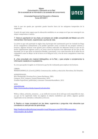 Máster
                  Comunicación y Educación en la Red.
     De la sociedad de la información a la sociedad del conocimiento

              Universidad Nacional de Educación a Distancia
                            Curso 2010/2011




todo lo que me queda por aprender puedo hacerlo fuera de los márgenes temporales de la
asignatura.

A partir de aquí estoy segura que la educación mediática es un campo en el que me sumergeré con
mayor compromiso e interés.

7. Valora tu aportación en los chats y el contacto con otr@s compañer@s del Máster con el fin
intercambiar información, experiencias o puntos de vista.

Lo cierto es que solo participé en algún chat al principio del cuatrimestre pero he visitado los blogs
de los compañeros asiduamente y he podido aprender cosas a través de sus propios caminos y
lecturas. Algunas lecturas eran iguales pero estaban enfocadas de diferente forma lo que me ha
hecho replantearme algunas cosas y en otros casos las lecturas eran diferentes de las que yo iba
haciendo, (es lo que tiene un itinerario flexible y personal), y era como hacerlas de la mano de un
compañero como en Mujer sal de la tierra en el blog de Lucia, o los de otros compañeros como Ana
o Marga.

8. ¿Has consultado otro material (bibliográfico, en la Red…) para ampliar o complementar la
información residente en la plataforma.

Si, creo que queda recogido en el itinerario que he ido realizando para explicar mis lecturas.

LIBROS:
MURDUCHOWICZ, R. (Coord.) (2003): Comunicación, medios y educación. Barcelona, Ed. Octaedro.

AUDIOVISUALES:
War Photograph, Christian Frei y James Nachtwey, 2001.
Comprar, tirar, comprar, Cosima Dannoritzer, 2011.
Grandes Superficies: publicidad y consumo. ConsumirHastaMorir, 2011

WEB:
www.letra.org
http://www.uned.es/ntedu/espanol/articulos.htm


Webs y videos, artículos, anuncios…. y un sinfín de recursos de la web que sería imposible de citar,
ya que no he registrado todas las páginas ni objetos mediáticos que utilicé, algunos quedan
registrados en las entradas o enlazados y otros no.


9. Realiza un mapa conceptual con las ideas, sugerencias o preguntas más relevantes que
consideres en este período de aprendizaje.

http://undiariosobreinformacionaudiovisual.blogspot.com/2011/09/contenidos-
relacionados-de-la.html




                                                                                                   11
 