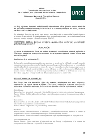 Máster
                  Comunicación y Educación en la Red.
     De la sociedad de la información a la sociedad del conocimiento

              Universidad Nacional de Educación a Distancia
                            Curso 2010/2011




10. Hay algún otro elemento, no relacionado anteriormente, y que quisieras valorar dentro de
los que has aprendido libremente y/o de lo que se te ha intentado enseñar en Teoría y Práctica
de la Información Audiovisual?

No, solamente darte las gracias por todo, y sobre todo por darnos la oportunidad de experimentar
el proceso de aprendizaje de esta manera tan libre buscando, explorando y acercándonos en base a
nuestros propios intereses, y descubrimientos. GRACIAS.

VALORACIÓN GLOBAL: Con base en todo lo expuesto, debes concluir con una valoración
global de la asignatura (*): 7

                                  CALIFICACIÓN:

(*) Utiliza la nomenclatura oficial del baremo académico: Sobresaliente, Notable, Aprobado o
Suspenso, seguido de su expresión numérica. En el apartado siguiente puedes matizar esa
valoración global.

Justificación de la autoevaluación

En base a los aprendizajes perseguidos que aparecen en la guía me he calificado con un 7 teniendo
en cuanta donde empecé y donde he llegado. Creo que he aprendido muchas cosas, he cambiado de
opinión y he abierto las puertas a un campo del que aún me quedan muchas cosas que aprender, y
aunque me he esforzado mentiría si dijese que ha sido para un 10. A partir de aquí es difícil calificar
con un número y tampoco soy persona de ponerme muchas medallas, lo cierto es que lo que me
llevo de la asignatura es lo aprendido y la diferencia numérica me es indiferente.


EVALUACIÓN DE LA ASIGNATURA

Por último, haz una valoración crítica de aspectos relacionados con esta asignatura,
destacando los puntos fuertes y débiles. Entre otros: contenidos, prácticas, metodología,
sistema de evaluación, aportación de documentos, atención y tutoría, propuestas de mejora…

Metodología:
Puntos fuertes: favorece la autonomía y libertad de itinerarios e intereses en torno a la asignatura,
Puntos débiles: la libertad puede dar lugar a que algunas personas se sientan desconcertadas o
perdidas

Contenidos:
Puntos fuertes: la importancia del contenido tratado en el entorno inmediato, hace que podamos
observarlos en casos reales constantemente
Puntos débiles: ninguno me han parecido muy interesantes

Prácticas:
Puntos fuertes: de nuevo favorece la autonomía y libertad de itinerarios e intereses en torno a la
asignatura, hace que te impliques y que integres tus intereses en el proceso
Puntos débiles: el desconocimiento técnico puede dar lugar a que mucha gente no haga prácticas

Sistema de evaluación,
Puntos fuertes: hace consciente al educando de sus logros y deficiencias y le supone un
compromiso moral hacerse responsable de los mismos




                                                                                                    12
 
