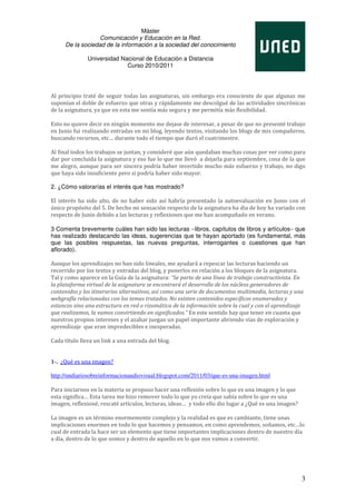 Máster
                  Comunicación y Educación en la Red.
     De la sociedad de la información a la sociedad del conocimiento

               Universidad Nacional de Educación a Distancia
                             Curso 2010/2011




Al principio traté de seguir todas las asignaturas, sin embargo era consciente de que algunas me
suponían el doble de esfuerzo que otras y rápidamente me descolgué de las actividades sincrónicas
de la asignatura, ya que en esta me sentía más segura y me permitía más flexibilidad.

Esto no quiere decir en ningún momento me dejase de interesar, a pesar de que no presenté trabajo
en Junio fui realizando entradas en mi blog, leyendo textos, visitando los blogs de mis compañeros,
buscando recursos, etc… durante todo el tiempo que duró el cuatrimestre.

Al final todos los trabajos se juntan, y consideré que aún quedaban muchas cosas por ver como para
dar por concluida la asignatura y eso fue lo que me llevó a dejarla para septiembre, cosa de la que
me alegro, aunque para ser sincera podría haber invertido mucho más esfuerzo y trabajo, no digo
que haya sido insuficiente pero si podría haber sido mayor.

2. ¿Cómo valorarías el interés que has mostrado?

El interés ha sido alto, de no haber sido así habría presentado la autoevaluación en Junio con el
único propósito del 5. De hecho mi sensación respecto de la asignatura ha día de hoy ha variado con
respecto de Junio debido a las lecturas y reflexiones que me han acompañado en verano.

3 Comenta brevemente cuáles han sido las lecturas −libros, capítulos de libros y artículos− que
has realizado destacando las ideas, sugerencias que te hayan aportado (es fundamental, más
que las posibles respuestas, las nuevas preguntas, interrogantes o cuestiones que han
aflorado).

Aunque los aprendizajes no han sido lineales, me ayudará a repescar las lecturas haciendo un
recorrido por los textos y entradas del blog, y ponerlos en relación a los bloques de la asignatura.
Tal y como aparece en la Guía de la asignatura: “Se parte de una línea de trabajo constructivista. En
la plataforma virtual de la asignatura se encontrará el desarrollo de los núcleos generadores de
contenidos y los itinerarios alternativos, así como una serie de documentos multimedia, lecturas y una
webgrafía relacionadas con los temas tratados. No existen contenidos específicos enumerados y
estancos sino una estructura en red o rizomática de la información sobre la cual y con el aprendizaje
que realizamos, la vamos convirtiendo en significados.” En este sentido hay que tener en cuanta que
nuestros propios intereses y el azahar juegan un papel importante abriendo vías de exploración y
aprendizaje que eran impredecibles e inesperadas.

Cada título lleva un link a una entrada del blog.


1-. ¿Qué es una imagen?

http://undiariosobreinformacionaudiovisual.blogspot.com/2011/03/que-es-una-imagen.html

Para iniciarnos en la materia se propuso hacer una reflexión sobre lo que es una imagen y lo que
esta significa… Esta tarea me hizo remover todo lo que yo creía que sabía sobre lo que es una
imagen, reflexioné, rescaté artículos, lecturas, ideas… y todo ello dio lugar a ¿Qué es una imagen?

La imagen es un término enormemente complejo y la realidad es que es cambiante, tiene unas
implicaciones enormes en todo lo que hacemos y pensamos, en como aprendemos, soñamos, etc…lo
cual de entrada la hace ser un elemento que tiene importantes implicaciones dentro de nuestro día
a día, dentro de lo que somos y dentro de aquello en lo que nos vamos a convertir.




                                                                                                      3
 