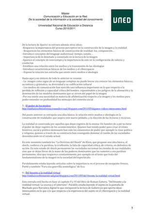 Máster
                   Comunicación y Educación en la Red.
      De la sociedad de la información a la sociedad del conocimiento

               Universidad Nacional de Educación a Distancia
                             Curso 2010/2011




De la lectura de Aparici se extraen además otras ideas:
-Reaparece la importancia del proceso perceptivo en la construcción de la imagen y la realidad
- Reaparecen los elementos básicos de construcción de realidad: luz, composición…
-Introduce conceptos del lenguaje audiovisual: tiempo, sonido, ..
- Importancia de lo denotado y connotado en la lectura de la imagen
-Aparece el concepto de estereotipo y la importancia de este en la configuración de valores y
conductas
-Establece una relación entre los medios y la transmisión de las ideologías
-Introduce características básicas de los medios y el ciberespacio
- Expone la relación tan estrecha que existe entre medios e ideología

Hasta aquí y en síntesis de todo lo anterior se resume:
- La imagen como signo de un lenguaje complejo no puede leerse sin conocer los elementos básicos,
su sintaxis y grámatica, su diversidad y su codificación cultural
- Los medios de comunicación han ejercido una influencia importante en lo que respecta a la
perdida de reflexión y capacidad crítica del hombre, exponiéndole a los peligros de la alienación y la
dominación de los modelos dominantes que se sirven del papel de la imagen
-Por eso existe una necesidad en materia de alfabetización respecto a la imagen y los medios para
poder entender en profundidad los mensajes del contexto social

5-. El poder de los medios
http://undiariosobreinformacionaudiovisual.blogspot.com/2011/05/algunos-videos-interesantes.html

Del punto anterior se extrapola una idea básica: la relación entre medios e ideología en la
construcción de realidades que inspira este nuevo peldaño, y la elección de las lecturas y recursos.

La realidad es construida por aquellos que dejan registro de la misma. Un hombre de a pié no tiene
el poder de dejar registro de los acontecimientos. Quienes han tenido poder para crear el relato
histórico, social y político dominante han sido los estamentos de poder por ejemplo la clase política
y religiosa, quienes a través de su constructo han conseguido dominar el rumbo de las sociedades
desembocando en el estado actual.

En este momento también leo “La Doctrina del Shock” de Klein, que propone una idea básica, el
shock, conlleva a la parálisis, la irreflexión, la falta de capacidad crítica, de criterio, en definitiva de
acción. En este estado de shock permanente las sociedades no toman las riendas de sus realidades
sino que se dejan llevar de la mano de los poderes dominantes que las someten a esa parálisis
permanente, idea que reaparece constantemente, por ejemplo en el texto que trata del
fundamentalismo de la imagen en la sociedad del espectáculo.

Paralelamente estaba leyendo artículos sobre la importancia en el proceso de recepción Orozco,
Pietté y también “Para una guerrilla semiológica” de Eco.

6-. Del bisonte a la realidad virtual
http://undiariosobrenarrativadigital.blogspot.com/2011/05/del-bisonte-la-realidad-virtual.html

Esta entrada está hecha en base al capítulo V y VI del libro de Roman Gubern, "Del bisonte a la
realidad virtual: La escena y el laberinto". Paralelo estaba leyendo el sujeto en la pantalla de
Machado para Narrativa digital lo que enriqueció la lectura de Gubern ya que aporta ideas
interesantes en lo que a lo que respecta a la experiencia del sujeto en el ciberespacio y la realidad
virtual.




                                                                                                               5
 