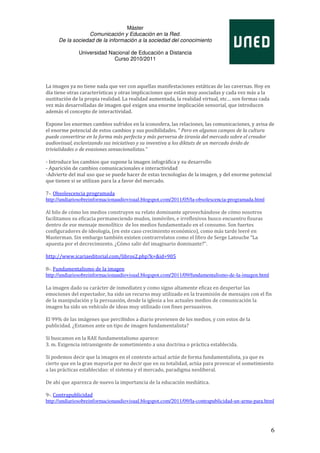 Máster
                  Comunicación y Educación en la Red.
     De la sociedad de la información a la sociedad del conocimiento

              Universidad Nacional de Educación a Distancia
                            Curso 2010/2011




La imagen ya no tiene nada que ver con aquellas manifestaciones estáticas de las cavernas. Hoy en
día tiene otras características y otras implicaciones que están muy asociadas y cada vez más a la
sustitución de la propia realidad. La realidad aumentada, la realidad virtual, etc… son formas cada
vez más desarrolladas de imagen qué exigen una enorme implicación sensorial, que introducen
además el concepto de interactividad.

Expone los enormes cambios sufridos en la iconosfera, las relaciones, las comunicaciones, y avisa de
el enorme potencial de estos cambios y sus posibilidades. “ Pero en algunos campos de la cultura
puede convertirse en la forma más perfecta y más perversa de tiranía del mercado sobre el creador
audiovisual, esclavizando sus iniciativas y su inventiva a los diktats de un mercado ávido de
trivialidades o de evasiones sensacionalistas.”

- Introduce los cambios que supone la imagen infográfica y su desarrollo
- Aparición de cambios comunicacionales e interactividad
-Advierte del mal uso que se puede hacer de estas tecnologías de la imagen, y del enorme potencial
que tienen si se utilizan para la a favor del mercado.

7-. Obsolescencia programada
http://undiariosobreinformacionaudiovisual.blogspot.com/2011/05/la-obsolescencia-programada.html

Al hilo de cómo los medios construyen su relato dominante aprovechándose de cómo nosotros
facilitamos su eficacia permaneciendo mudos, inmóviles, e irreflexivos busco encuentro fisuras
dentro de ese mensaje monolítico de los medios fundamentado en el consumo. Son fuertes
configuradores de ideología, (en este caso crecimiento económico), como más tarde leeré en
Masterman. Sin embargo también existen contrarrelatos como el libro de Serge Latouche “La
apuesta por el decrecimiento. ¿Cómo salir del imaginario dominante?”.

http://www.icariaeditorial.com/libros2.php?k=&id=905

8-. Fundamentalismo de la imagen
http://undiariosobreinformacionaudiovisual.blogspot.com/2011/09/fundamentalismo-de-la-imagen.html

La imagen dado su carácter de inmediatez y como signo altamente eficaz en despertar las
emociones del espectador, ha sido un recurso muy utilizado en la trasmisión de mensajes con el fín
de la manipulación y la persuasión, desde la iglesia a los actuales medios de comunicación la
imagen ha sido un vehículo de ideas muy utilizado con fines persuasivos.

El 99% de las imágenes que percibidos a diario provienen de los medios, y con estos de la
publicidad. ¿Estamos ante un tipo de imagen fundamentalista?

Si buscamos en la RAE fundamentalismo aparece:
3. m. Exigencia intransigente de sometimiento a una doctrina o práctica establecida.

Si podemos decir que la imagen en el contexto actual actúe de forma fundamentalista, ya que es
cierto que en la gran mayoría por no decir que en su totalidad, actúa para provocar el sometimiento
a las prácticas establecidas: el sistema y el mercado, paradigma neoliberal.

De ahí que aparezca de nuevo la importancia de la educación mediática.

9-. Contrapublicidad
http://undiariosobreinformacionaudiovisual.blogspot.com/2011/09/la-contrapublicidad-un-arma-para.html




                                                                                                      6
 