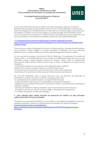 Máster
                  Comunicación y Educación en la Red.
     De la sociedad de la información a la sociedad del conocimiento

               Universidad Nacional de Educación a Distancia
                             Curso 2010/2011




Es cierto que existen personas que en nombre de la vileza manipulan imágenes en beneficio
personal y bajo preceptos morales bastante ruines. Pero que lo intolerable debe ser denunciado,
omitir esas imágenes por el simple hecho de ser aberrantes no es solución alguna. Ahora bien, pone
de manifiesto un debate, el uso de esas imágenes no siempre persigue fines honorables y justos
como la concienciación, la denuncia o la representación de los indefensos, sino que puede caer en el
uso sensacionalista y mercantilista de las mismas, aquella de la que hablaba Kapuscinski.

12.La importancia de la educacion mediatica para combatir el poder de los medios
http://undiariosobreinformacionaudiovisual.blogspot.com/2011/09/educacion-mediatica-para-
combatir-el.html

Tras las lecturas realizas, la búsqueda de recursos, los libros, artículos, visionado de audiovisuales o
otros menesteres siempre llegaba a la misma conclusión, lo importante que era la educación
mediática como arma para combatir este enorme poder dominador que tienen los medios.

Eso es lo que me hizo escoger como lectura el libro de Masterman, “La enseñanza de los medios de
comunicación” y el de Murduchowizc que no estaba en la bibliografía básica pero que era muy
interesante porque recogís pequeños artículos de diversos autores sobre la comunicación,
educación, los medios. Barberó, Tedesco, Ferres i Prats, o Pietté, son algunos de los autores que en
él hablan de:
- la importancia del proceso de recepción y de la capacidad crítica y reflexiva
-desfase entre escuela y sociedad, o énfasis en el saber letrado de esta
-la importancia de las emociones y el inconsciente en la comunicación audiovisual
-importancia de la eduación em medios para una democracia sana y participativa

Por otro lado Masterman trata el mismo tema pero hace una disección del panorama en
profundidad y es difícil resumirlo extrayendo solo algunas ideas como:
- la manipulación de los medios en cuanto a creación de informaciones
- la importancia del compromiso de la escuela pública en la educación mediática
- importancia de los principios básicos de la educación en medios: autonomía crítica, enseñanza no
jerárquica, reflexión…
- aspectos que definen los medios: propiedad y control, mecanismo de control social, etc…
- La imagen se sirve de una retórica, recursos, códigos y mecanismos de manipulación
- Los medios son potentes creadores de ideología, ….

4. ¿Has realizado algún trabajo voluntario de producción de medios? En caso afirmativo,
explica brevemente en qué ha consistido.

Si, todo ello, el preocupante descrédito en la clase política y su propuesta propagandística para sus
campañas electorales inspiraron la elaboración de esta entrada y las siguientes imágenes:
Creciones propias en clave contrapublicitaria.
http://undiariosobreinformacionaudiovisual.blogspot.com/2011/09/campana-elecciones-
2011.html




                                                                                                        8
 