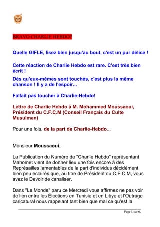 Page 1 sur 6.
BRAVO CHARLIE HEBDO?
Quelle GIFLE, lisez bien jusqu'au bout, c'est un pur délice !
Cette réaction de Charlie Hebdo est rare. C'est très bien
écrit !
Dès qu'eux-mêmes sont touchés, c'est plus la même
chanson ! Il y a de l'espoir...
Fallait pas toucher à Charlie-Hebdo!
Lettre de Charlie Hebdo à M. Mohammed Moussaoui,
Président du C.F.C.M (Conseil Français du Culte
Musulman)
Pour une fois, de la part de Charlie-Hebdo...
Monsieur Moussaoui,
La Publication du Numéro de "Charlie Hebdo" représentant
Mahomet vient de donner lieu une fois encore à des
Représailles lamentables de la part d'individus décidément
bien peu éclairés que, au titre de Président du C.F.C.M, vous
avez le Devoir de canaliser.
Dans "Le Monde" paru ce Mercredi vous affirmez ne pas voir
de lien entre les Élections en Tunisie et en Libye et l'Outrage
caricatural nous rappelant tant bien que mal ce qu'est la
 