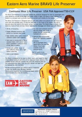 Eastern Aero Marine BRAVO Life Preserver
Continuous Wear Life Preserver USA FAA Approved TSO-C13f
The Bravo Life Preserver is a manually inflated life preserver designed for wear by passengers and
crew aboard an aircraft during flight over water. While in flight, the Bravo is worn deflated and
folded to a compact size to provide maximum comfort and mobility for the wearer.
The Bravo Life Preserver is designed with an open area collar to be placed over the head and
onto neck and shoulder area, so that the vest rests on the chest of the wearer. The vest is
secured about the waist to the wearer using a harness strap. The folded shape is neatly maintained by means of hook and loop (Velcro) fasteners that disengage and release upon cell inflation.
• 35 lbs. of buoyancy.
• Single inflatable buoyancy cell
joined to a harness waist strap.
• High visibility yellow cell is made of
urethane coated nylon material.
• Vest cover is constructed of flame
resistant fabric (420 denier nylon)
that is available in optional colors
of red, blue, or yellow.
• Comes with whistle, a pair of
retro-reflective strips, and a light
system assembly.
• CO2 or oral inflation.

• The vest cover achieves compact
size and shape, and serves to
protect the cell material and
hardware components.
• Optional slide-on/removable
Pouch with Signal Kit available.
• Contents:
MK-13 Day/Night Flare,
Signal Mirror and Sea Dye
Marker. Pouch also
available empty for
personal items.
Call for quote on any
customized requirements.

The Bravo is designed to be easy to refold, rearm, and inspect by flight
crews without having to send the unit to expensive repair stations. The
detailed Owner’s Manual included with each life preserver gives all
the instructions you need. Even the CO2 cylinder and light can
be replaced by crew members.
Aircraft owners/operators can perform Service Inspection
at their own facility every 90-days. Periodic
Maintenance Inspection by a professional repair station
recommended only every 24 months.

Distributor & Repair Station
www.gelbyson.com - E-mail: info@gelbyson.com
Tel. (+39) 06.363.04.761 - (+39) 06.363.04.941
Fax (+39) 06.32.97.337

 