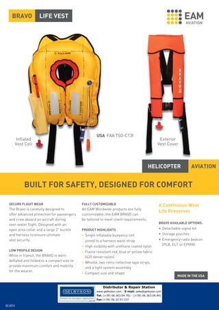 BRAVO

LIFE VEST

USA FAA TSO-C13f

Inflated
Vest Cell

Exterior
Vest Cover

HELICOPTER

AVIATION

BUILT FOR SAFETY, DESIGNED FOR COMFORT
SECURE FLIGHT WEAR

FULLY CUSTOMIZABLE

The Bravo is carefully designed to
offer advanced protection for passengers
and crew aboard an aircraft during
over-water flight. Designed with an
open area collar and a large 2" buckle
and harness to ensure ultimate
vest security.

All EAM Wordwide products are fully
customizable; the EAM BRAVO can
be tailored to meet client requirements.

LOW PROFILE DESIGN

While in transit, the BRAVO is worn
deflated and folded to a compact size to
provide maximum comfort and mobility
for the wearer.

PRODUCT HIGHLIGHTS
• Single inflatable buoyancy cell
•
•
•
•

joined to a harness waist strap
High visibility with urethane coated nylon
Flame resistant red, blue or yellow fabric
(420 denier nylon)
Whistle, two retro-reflective tape strips,
and a light system assembly
Compact size and shape

A Continuous Wear
Life Preserver
BRAVO AVAILABLE OPTIONS:

• Detachable signal kit
• Storage pouches
• Emergency radio beacon
(PLB, ELT or EPIRB)

Distributor & Repair Station
www.gelbyson.com - E-mail: sales@gelbyson.com
Tel. (+39) 06.363.04.761 - (+39) 06.363.04.941
Fax (+39) 06.32.97.337

02-2014

 