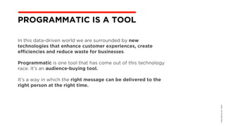 In this data-driven world we are surrounded by new
technologies that enhance customer experiences, create
efficiencies and reduce waste for businesses.
Programmatic is one tool that has come out of this technology
race. It’s an audience-buying tool.
It’s a way in which the right message can be delivered to the
right person at the right time.
©BravoEchoInc,2015
PROGRAMMATIC IS A TOOL
 