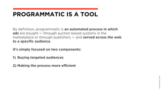 By definition, programmatic is an automated process in which
ads are bought — through auction based systems in the
marketplace or through publishers — and served across the web
to a specific audience.
It’s simply focused on two components:
1) Buying targeted audiences  
2) Making the process more efficient
©BravoEchoInc,2015
PROGRAMMATIC IS A TOOL
 