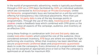 ©BravoEchoInc,2015
In the world of programmatic advertising, media is typically purchased
through a DSP on a CPM basis facilitated by SSPs on individual websites
which are connected to Ad Exchanges or Private Exchanges. Unlike  
Ad Networks, programmatic buys are transacted on a unit-by-unit basis
offering full transparency into individual placements. More than just
retargeting, 1st party data is one of the key leverage points in
programmatic. Through the use of this data, tracking pixels and use of
cookies create a feedback loop which combined with CPM gives us the
ability to value all aspects of the campaign, audience, and inventory at
an effective CPA. 
Using these findings in combination with 2nd and 3rd party data we
create look-alike models which extend the size of the audience. Once
considered remnant inventory, RTB buys are where we explore for high
performing site inventory. When that inventory has been identified, we
secure programmatic preferred deals and programmatic guaranteed
deals to scale the campaigns. Every dimension of a programmatic media
buy can be assigned an appropriate price or bid so that the campaign is
optimized on all levels for maximum ROI.
 
