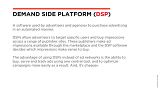 A software used by advertisers and agencies to purchase advertising
in an automated manner.
DSPs allow advertisers to target specific users and buy impressions
across a range of publisher sites. These publishers make ad
impressions available through the marketplace and the DSP software
decides which impressions make sense to buy.
The advantage of using DSPs instead of ad networks is the ability to
buy, serve and track ads using one central tool, and to optimize
campaigns more easily as a result. And, it’s cheaper.
©BravoEchoInc,2015
DEMAND SIDE PLATFORM (DSP)
 