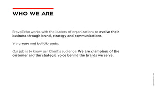 ©BravoEchoInc,2015
BravoEcho works with the leaders of organizations to evolve their
business through brand, strategy and communications.
We create and build brands.
Our job is to know our Client’s audience. We are champions of the
customer and the strategic voice behind the brands we serve.
WHO WE ARE
 