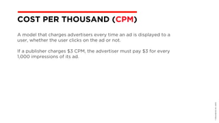 A model that charges advertisers every time an ad is displayed to a
user, whether the user clicks on the ad or not.
If a publisher charges $3 CPM, the advertiser must pay $3 for every
1,000 impressions of its ad.
©BravoEchoInc,2015
COST PER THOUSAND (CPM)
 