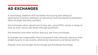 A technology platform that facilitates the buying and selling of
advertising inventory between an advertiser and thousands of publishers,
often through real-time auctions.
Ad exchanges allow advertisers to buy ads, using DSPs, across a range of
sites at once versus site-direct through publishers.
Ad networks and other entities also buy ads from exchanges.
Exchanges are supposedly more transparent than networks because they
enable buyers to see exactly what price impressions are being sold for.
Popular ones are Google Ad Exchange and Facebook Exchange.
©BravoEchoInc,2015
AD EXCHANGES
 