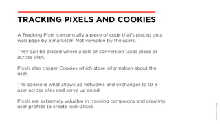 A Tracking Pixel is essentially a piece of code that’s placed on a
web page by a marketer. Not viewable by the users.
They can be placed where a sale or conversion takes place or
across sites.
Pixels also trigger Cookies which store information about the
user.
The cookie is what allows ad networks and exchanges to ID a
user across sites and serve up an ad.
Pixels are extremely valuable in tracking campaigns and creating
user profiles to create look-alikes.
©BravoEchoInc,2015
TRACKING PIXELS AND COOKIES
 