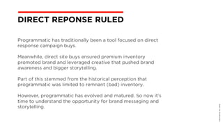 Programmatic has traditionally been a tool focused on direct
response campaign buys.
Meanwhile, direct site buys ensured premium inventory
promoted brand and leveraged creative that pushed brand
awareness and bigger storytelling.
Part of this stemmed from the historical perception that
programmatic was limited to remnant (bad) inventory.
However, programmatic has evolved and matured. So now it’s
time to understand the opportunity for brand messaging and
storytelling.
©BravoEchoInc,2015
DIRECT REPONSE RULED
 