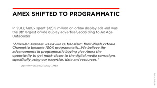 In 2013, AmEx spent $128.5 million on online display ads and was
the 9th largest online display advertiser, according to Ad Age
Datacenter
“American Express would like to transform their Display Media
Channel to become 100% programmatic…We believe the
advancements in programmatic buying give Amex the
opportunity to get much closer to the digital media campaigns
specifically using our expertise, data and resources.”
- 2014 RFP distributed by AMEX
©BravoEchoInc,2015
AMEX SHIFTED TO PROGRAMMATIC
 