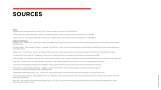 ©BravoEchoInc,2015
SOURCES
Videos
"Big Data Meets Presidential Politics.” CSC. https://www.youtube.com/watch?v=6ZOfnFCMHTM
"The Evolution of Online Advertising." Interactive Advertising Bureau. https://www.youtube.com/watch?v=1C0n_9DOlwE
"200ms: The Life of a Programmatic RTB Ad Impression.” MediaCrossing. https://www.youtube.com/watch?v=rTg9l4d8MU4
Additional References
Gallagher, Sean.  "Built to win:  Deep inside Obama’s campaign tech." http://arstechnica.com/information-technology/2012/11/built-to-win-deep-inside-obamas-
campaign-tech/
Iseenberg, Sasha. "How President Obama’s Campaign Used Big Data." http://www.technologyreview.com/featuredstory/508836/how-obama-used-big-data-to-
rally-voters-part-1/
Oetting, Jami. "The Definitive Glossary of Programmatic Advertising." http://www.chango.com/resources/magazine/storytelling-in-a-programmatic-age/
"Programmatic Advertising 101.” Chango.com. http://www.chango.com/resources/magazine/storytelling-in-a-programmatic-age/
Limon, Kathleen. "The Difference Between First, Second and Third Party Data."  https://retargeter.com/blog/general/difference-first-second-third-party-data-use
Tyler, Mike. "The Pros and Con of Programmatic Ad Buying." http://advertisinginstitute.com/pros-and-cons-of-programmatic-ad-buying/
"The Value of Storytelling on Facebook for Marketers.” https://www.facebook.com/business/news/value-of-storytelling-on-facebook
"The Science of Social Media Advertising.”  Adeptly, Facebook and Refinery. https://fbcdn-dragon-a.akamaihd.net/hphotos-ak-xft1/
t39.2365-6/10333119_1457635661160496_168768318_n.pdf
"Storytelling in the Programmatic Age.”  Chango.com. http://www.chango.com/resources/magazine/storytelling-in-a-programmatic-age/
"US Programmatic AD Spend Tops $10 Billion This Year.” eMarketer. http://www.emarketer.com/Article/US-Programmatic-Ad-Spend-Tops-10-Billion-This-Year-
Double-by-2016/1011312
Beer, Jeff.  "25 Predictions for What Marketing Will Look Like in 2020.” http://www.fastcocreate.com/3043109/sector-forecasting/25-predictions-for-what-
marketing-will-look-like-in-2020
 