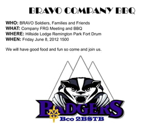 BRAVO COMPANY BBQ
WHO: BRAVO Soldiers, Families and Friends
WHAT: Company FRG Meeting and BBQ
WHERE: Hillside Lodge Remington Park Fort Drum
WHEN: Friday June 8, 2012 1500

We will have good food and fun so come and join us.
 