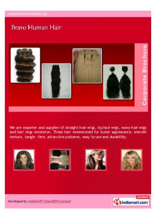 Ours is a reputed entity indulge in manufacturing, supplying and exporting a
wide gamut of Human Wigs and Hair Extension. The offered range includes
products like Straight Hair Wigs, Black Color Bulk Hair and Loose Curly Hair to
name a few.
 