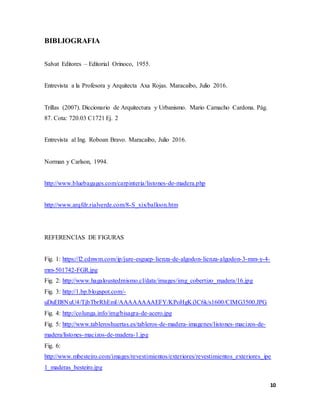 10
BIBLIOGRAFIA
Salvat Editores – Editorial Orinoco, 1955.
Entrevista a la Profesora y Arquitecta Axa Rojas. Maracaibo, Julio 2016.
Trillas (2007). Diccionario de Arquitectura y Urbanismo. Mario Camacho Cardona. Pág.
87. Cota: 720.03 C1721 Ej. 2
Entrevista al Ing. Roboan Bravo. Maracaibo, Julio 2016.
Norman y Carlson, 1994.
http://www.bluebagages.com/carpinteria/listones-de-madera.php
http://www.arqfdr.rialverde.com/8-S_xix/balloon.htm
REFERENCIAS DE FIGURAS
Fig. 1: https://l2.cdnwm.com/ip/jure-esguep-lienza-de-algodon-lienza-algodon-3-mm-y-4-
mm-501742-FGR.jpg
Fig. 2: http://www.hagaloustedmismo.cl/data/images/img_cobertizo_madera/16.jpg
Fig. 3: http://1.bp.blogspot.com/-
uDuEIl8NuU4/TjbTbrRhEmI/AAAAAAAAEFY/KPoHgKi3C6k/s1600/CIMG3500.JPG
Fig. 4: http://colunga.info/img/bisagra-de-acero.jpg
Fig. 5: http://www.tableroshuertas.es/tableros-de-madera-imagenes/listones-macizos-de-
madera/listones-macizos-de-madera-1.jpg
Fig. 6:
http://www.mbesteiro.com/images/revestimientos/exteriores/revestimientos_exteriores_ipe
1_maderas_besteiro.jpg
 