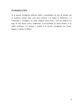 3
INTRODUCCIÓN
En la presente investigación podremos definir y conceptualizar una serie de términos que
un Arquitecto necesita saber, estos hacen referencia a la materia de Introducción a la
Construcción y Tecnología y los cuales ampliaran nuestro léxico y estos nos ayudaran a lo
largo de toda nuestra carrera, facilitándonos el reconocimiento de dichos términos en un
ámbito profesional. Los términos a estudiar en la presente Investigación son: Lienzas,
Bisagras y Listones de Madera.
 
