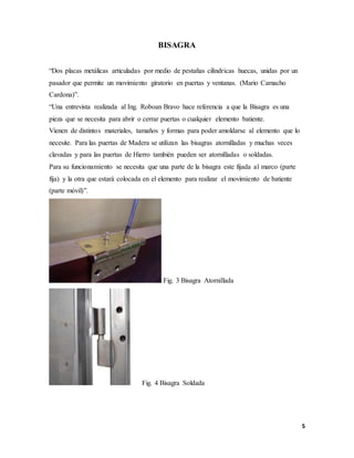 5
BISAGRA
“Dos placas metálicas articuladas por medio de pestañas cilíndricas huecas, unidas por un
pasador que permite un movimiento giratorio en puertas y ventanas. (Mario Camacho
Cardona)”.
“Una entrevista realizada al Ing. Roboan Bravo hace referencia a que la Bisagra es una
pieza que se necesita para abrir o cerrar puertas o cualquier elemento batiente.
Vienen de distintos materiales, tamaños y formas para poder amoldarse al elemento que lo
necesite. Para las puertas de Madera se utilizan las bisagras atornilladas y muchas veces
clavadas y para las puertas de Hierro también pueden ser atornilladas o soldadas.
Para su funcionamiento se necesita que una parte de la bisagra este fijada al marco (parte
fija) y la otra que estará colocada en el elemento para realizar el movimiento de batiente
(parte móvil)”.
Fig. 3 Bisagra Atornillada
Fig. 4 Bisagra Soldada
 