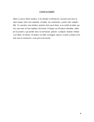9
CONCLUSIÓN
Dados a conocer dichos términos se ha obtenido la información necesaria para tener un
mejor manejo sobre estos materiales al realizar una construcción y poder evitar cualquier
falla. Ya conocidos estos términos podemos decir que la lienza es un cordón de nailon que
sirve para tener un buen replanteo del terreno; la bisagra son dos placas articuladas unidas
por un pasador y que permite hacer un movimiento giratorio a cualquier elemento batiente
y por último los listones de madera son tablas de longitud superior al ancho y pueden servir
tanto para la construcción como para la decoración.
 