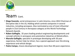 Team Cont.
●
Diego Favarolo, serial entrepreneur in Latin America, since 2012 Chairman of
Disruptive labs in the US, Holding which controls companies in several
industries, including aerospace. Also nominated as one of most influential
people in 21st Century in Aerospace category at the World Technology
Network Awards.
●
Rúben Gaffoglio, 35 years leading product engineering developments and
concept vehicles in aerospace and automotive industries at Metalcrafters.
●
Marcelo Gaffoglio, specialist in prototype developing with 30 year
experience, former Indy Car driver, has a special approach over the driving
experience and vehicle design.
●
Pedro Campo, chassis development legend, more than 40 years experience.
 
