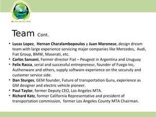 Team Cont.
●
Lucas Lopez, Hernan Charalambopoulos y Juan Maronese, design dream
team with large experience servicing major companies like Mercedes, Audi,
Fiat Group, BMW, Maserati, etc.
• Carlos Sansoni, Former director Fiat – Peugeot in Argentina and Uruguay
• Felix Racca, serial and successful entrepreneur, founder of Fuego Inc,
Authenware and others, supply software experience on the securuty and
customer service side.
• Dan Sturges, GEM founder, Future of transportation Guru, experience as
GM designer and electric vehicle pioneer.
• Paul Taylor, former Deputy CEO, Los Angeles MTA.
• Richard Katz, former California Representative and president of
transportation commission, former Los Angeles County MTA Chairman.
 