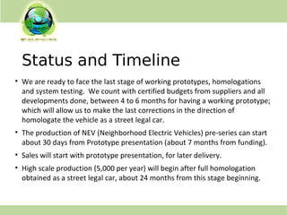 Status and Timeline
• We are ready to face the last stage of working prototypes, homologations
and system testing. We count with certified budgets from suppliers and all
developments done, between 4 to 6 months for having a working prototype;
which will allow us to make the last corrections in the direction of
homologate the vehicle as a street legal car.
• The production of NEV (Neighborhood Electric Vehicles) pre-series can start
about 30 days from Prototype presentation (about 7 months from funding).
• Sales will start with prototype presentation, for later delivery.
• High scale production (5,000 per year) will begin after full homologation
obtained as a street legal car, about 24 months from this stage beginning.
 