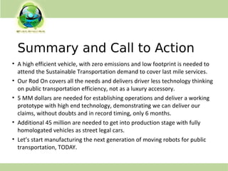 Summary and Call to Action
• A high efficient vehicle, with zero emissions and low footprint is needed to
attend the Sustainable Transportation demand to cover last mile services.
• Our Rod On covers all the needs and delivers driver less technology thinking
on public transportation efficiency, not as a luxury accessory.
• 5 MM dollars are needed for establishing operations and deliver a working
prototype with high end technology, demonstrating we can deliver our
claims, without doubts and in record timing, only 6 months.
• Additional 45 million are needed to get into production stage with fully
homologated vehicles as street legal cars.
• Let’s start manufacturing the next generation of moving robots for public
transportation, TODAY.
 