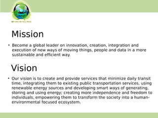 ●
Become a global leader on innovation, creation, integration and
execution of new ways of moving things, people and data in a more
sustainable and efficient way.
Mission
●
Our vision is to create and provide services that minimize daily transit
time, integrating them to existing public transportation services, using
renewable energy sources and developing smart ways of generating,
storing and using energy; creating more independence and freedom to
individuals, empowering them to transform the society into a human-
environmental focused ecosystem.
Vision
 