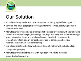 Our Solution
●
Provide an integrated transportation system including high efficiency public
●
vehicles into a full geographic coverage attending service, satisfying demand
over last mile need.
●
Manufacture developed public transportation electric vehicles with the following
characteristics: low weight, low energy use, high efficiency and economic energy
storage capacity, driver less ready technology installed, communication
integration system, energy generation devices to serve amenities, low
maintenance and easy interior cleaning.
●
Use silicon graphene battery technology in combination with induction fast
charge energy supply.
●
Manufacture vehicle structures with high tech composite materials
guaranteeing low weight.
 