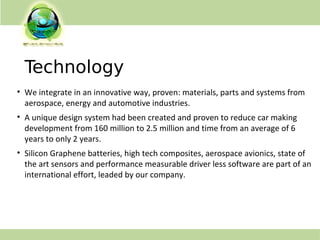 Technology
• We integrate in an innovative way, proven: materials, parts and systems from
aerospace, energy and automotive industries.
• A unique design system had been created and proven to reduce car making
development from 160 million to 2.5 million and time from an average of 6
years to only 2 years.
• Silicon Graphene batteries, high tech composites, aerospace avionics, state of
the art sensors and performance measurable driver less software are part of an
international effort, leaded by our company.
 